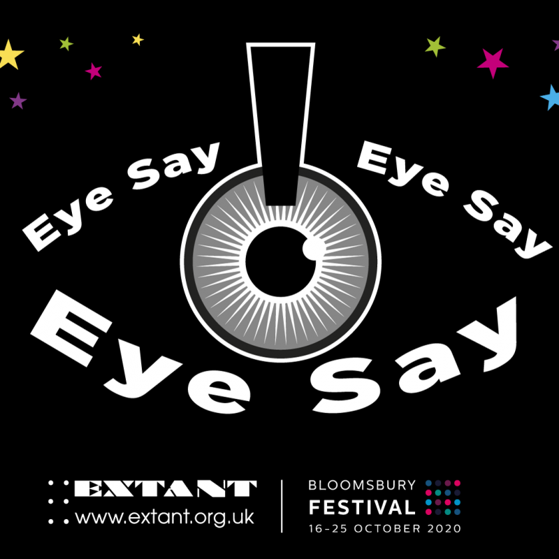 The logo for Eye Say, Eye Say, Eye Say: Upon a black background, a pupil in the middle of the image is outlined with the words 'Eye Say Eye Say Eye Say' bolded and in white, in the shape of an eye. Small, multicoloured stars surround the eye on the two top corners of the image. The Extant and Bloomsbury Festival logos are on the bottom of the image.